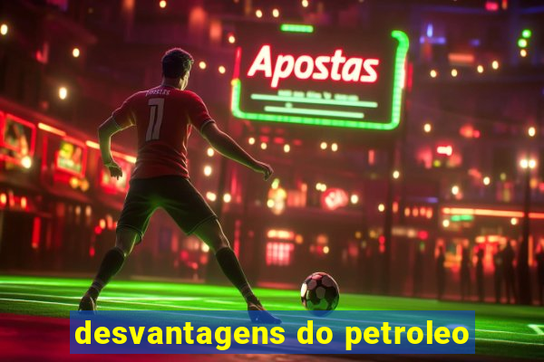 desvantagens do petroleo